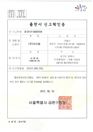 담당부서:문화체육과,책임자: 김영등,담당자:장상수,연락처:2677-1454.출판사 신고학인증,1.신번호:제2012-000073호,2.명칭 및 소재지: 명칭:(주)아사달;소재지: 서울시 금천구 가산디지털1로168,A동802호(가산동,우림라이온스밸리)3.대표자: 성명:서창녕(1969.04.18),주소:경기도 광명시 디지털로56,116동 2203호(철산동,철산래미안자이),4.신고연월일 2012년08월30일,[출판문화신업 진흥법] 제9조 제1항과 같은 법 시행규칙 제2조 맟 제3조에 따라 위와 같이 출판사 신고를 마쳤음을 증명합니다.2012.08.30서울특별시 금천구청장 이미지